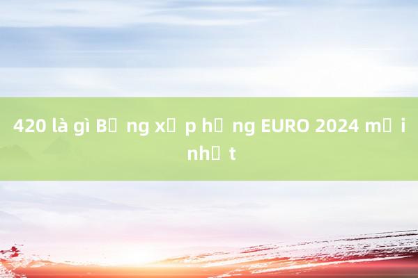 420 là gì Bảng xếp hạng EURO 2024 mới nhất